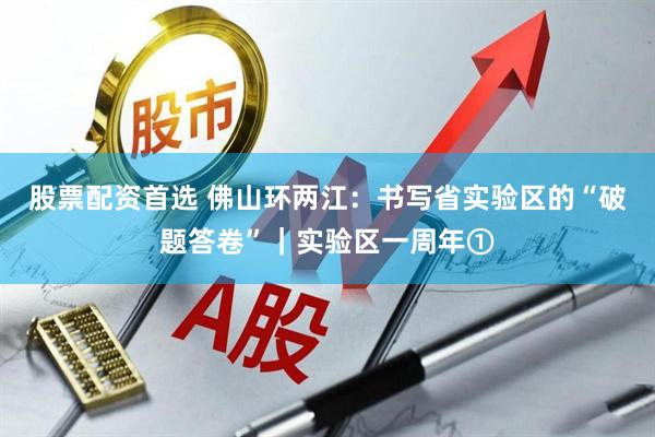 股票配资首选 佛山环两江：书写省实验区的“破题答卷”｜实验区一周年①