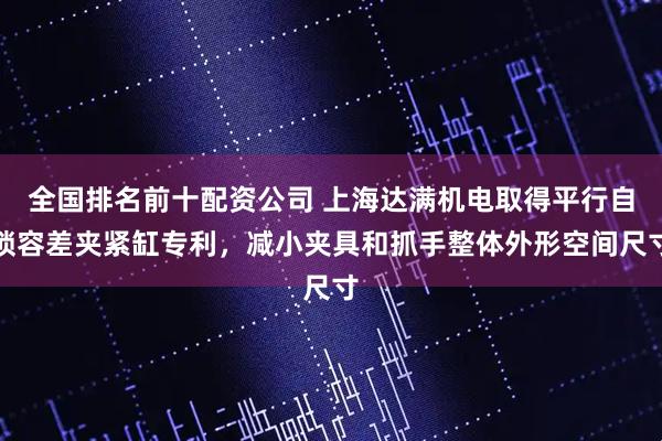 全国排名前十配资公司 上海达满机电取得平行自锁容差夹紧缸专利，减小夹具和抓手整体外形空间尺寸