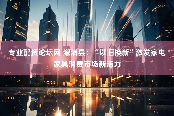 专业配资论坛网 溆浦县：“以旧换新”激发家电家具消费市场新活力