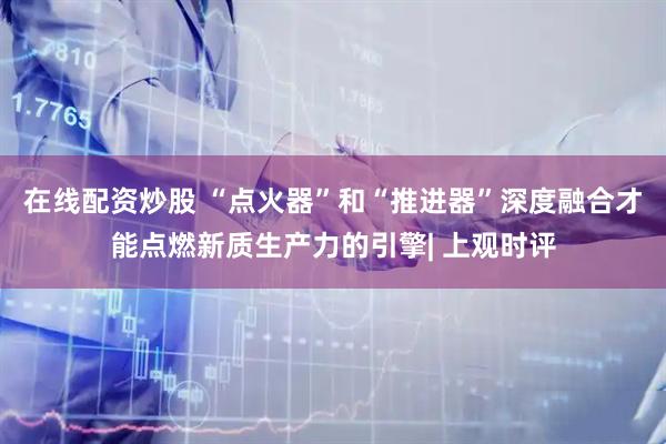 在线配资炒股 “点火器”和“推进器”深度融合才能点燃新质生产力的引擎| 上观时评