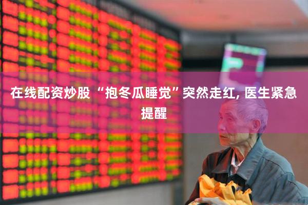 在线配资炒股 “抱冬瓜睡觉”突然走红, 医生紧急提醒
