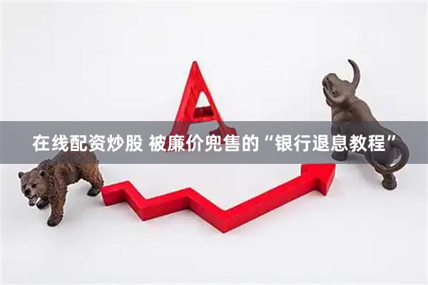 在线配资炒股 被廉价兜售的“银行退息教程”