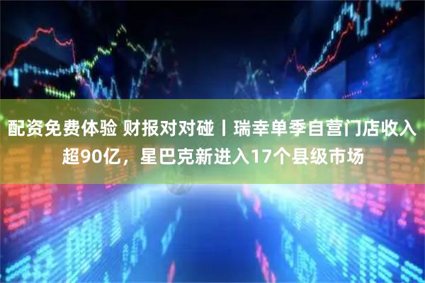 配资免费体验 财报对对碰丨瑞幸单季自营门店收入超90亿，星巴克新进入17个县级市场