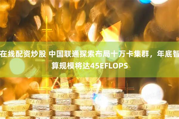 在线配资炒股 中国联通探索布局十万卡集群，年底智算规模将达45EFLOPS