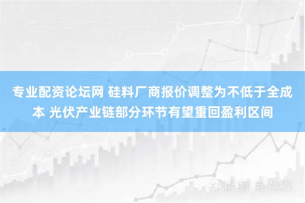 专业配资论坛网 硅料厂商报价调整为不低于全成本 光伏产业链部分环节有望重回盈利区间