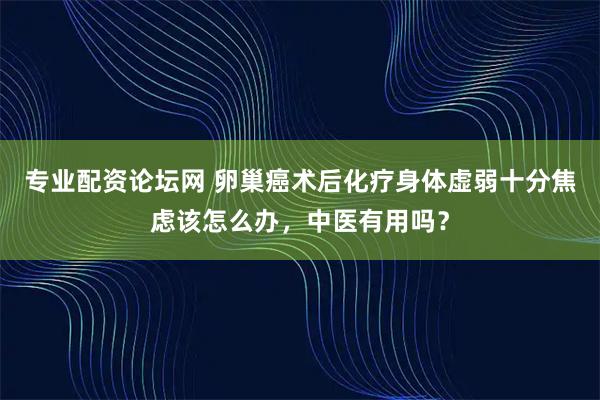 专业配资论坛网 卵巢癌术后化疗身体虚弱十分焦虑该怎么办，中医有用吗？