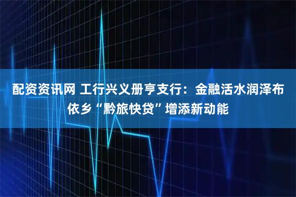 配资资讯网 工行兴义册亨支行：金融活水润泽布依乡“黔旅快贷”增添新动能