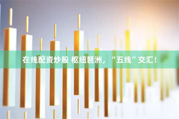 在线配资炒股 枢纽琶洲，“五线”交汇！