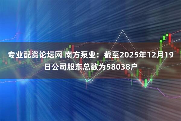 专业配资论坛网 南方泵业：截至2025年12月19日公司股东总数为58038户