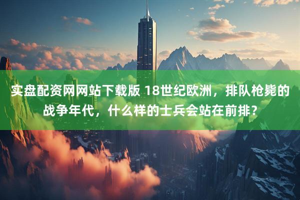 实盘配资网网站下载版 18世纪欧洲，排队枪毙的战争年代，什么样的士兵会站在前排？