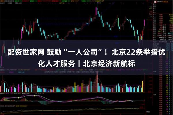 配资世家网 鼓励“一人公司”！北京22条举措优化人才服务｜北京经济新航标