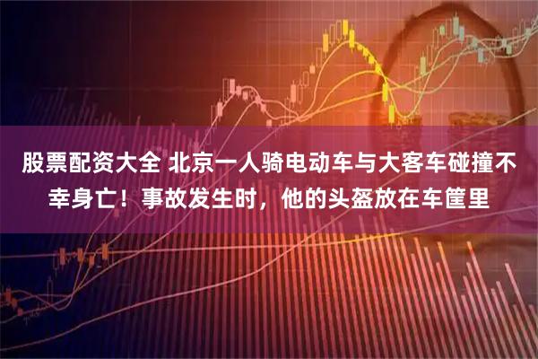 股票配资大全 北京一人骑电动车与大客车碰撞不幸身亡！事故发生时，他的头盔放在车筐里