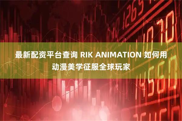 最新配资平台查询 RIK ANIMATION 如何用动漫美学征服全球玩家
