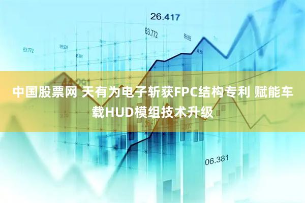中国股票网 天有为电子斩获FPC结构专利 赋能车载HUD模组技术升级