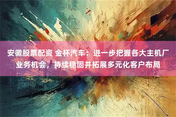 安徽股票配资 金杯汽车：进一步把握各大主机厂业务机会，持续稳固并拓展多元化客户布局