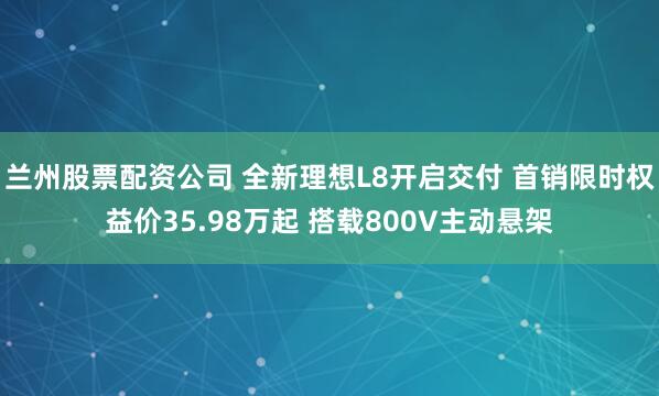 兰州股票配资公司 全新理想L8开启交付 首销限时权益价35.98万起 搭载800V主动悬架