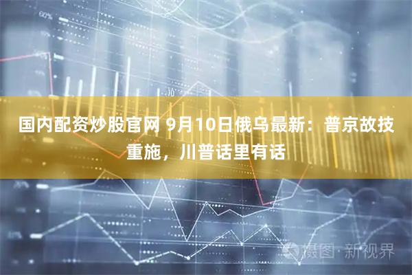 国内配资炒股官网 9月10日俄乌最新：普京故技重施，川普话里有话