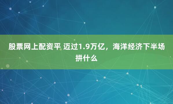 股票网上配资平 迈过1.9万亿，海洋经济下半场拼什么