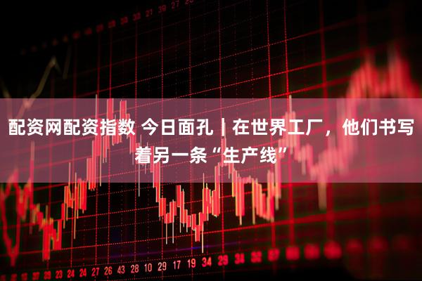 配资网配资指数 今日面孔｜在世界工厂，他们书写着另一条“生产线”